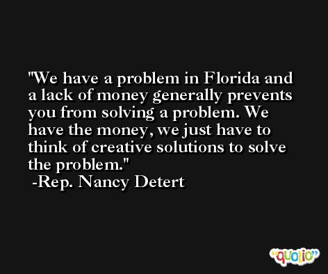 We have a problem in Florida and a lack of money generally prevents you from solving a problem. We have the money, we just have to think of creative solutions to solve the problem. -Rep. Nancy Detert