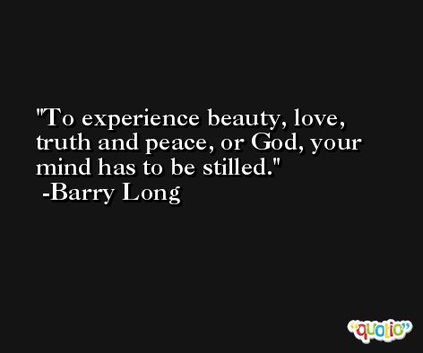 To experience beauty, love, truth and peace, or God, your mind has to be stilled.  -Barry Long