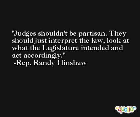 Judges shouldn't be partisan. They should just interpret the law, look at what the Legislature intended and act accordingly. -Rep. Randy Hinshaw