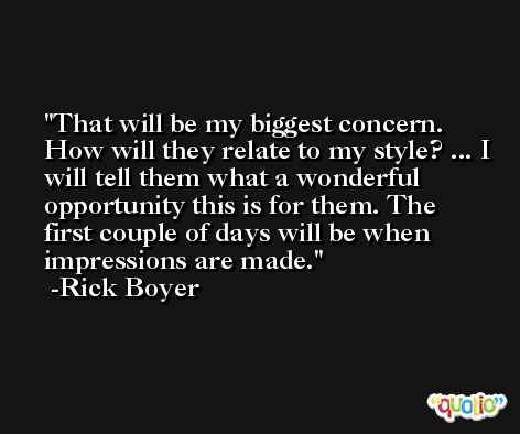 That will be my biggest concern. How will they relate to my style? ... I will tell them what a wonderful opportunity this is for them. The first couple of days will be when impressions are made. -Rick Boyer