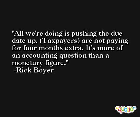 All we're doing is pushing the due date up. (Taxpayers) are not paying for four months extra. It's more of an accounting question than a monetary figure. -Rick Boyer