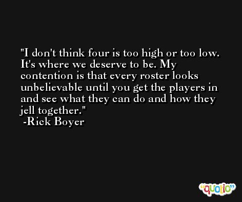I don't think four is too high or too low. It's where we deserve to be. My contention is that every roster looks unbelievable until you get the players in and see what they can do and how they jell together. -Rick Boyer