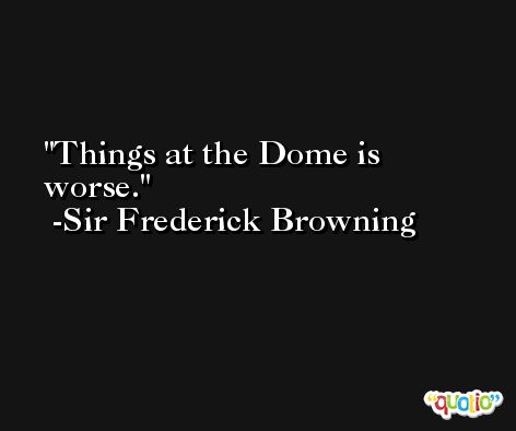 Things at the Dome is worse. -Sir Frederick Browning