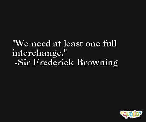 We need at least one full interchange. -Sir Frederick Browning