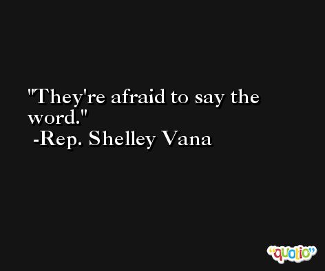 They're afraid to say the word. -Rep. Shelley Vana