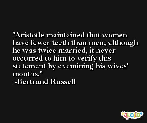Aristotle maintained that women have fewer teeth than men; although he was twice married, it never occurred to him to verify this statement by examining his wives' mouths. -Bertrand Russell