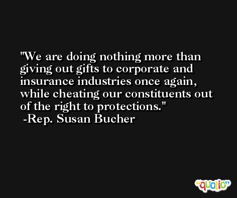 We are doing nothing more than giving out gifts to corporate and insurance industries once again, while cheating our constituents out of the right to protections. -Rep. Susan Bucher