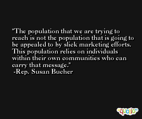 The population that we are trying to reach is not the population that is going to be appealed to by slick marketing efforts. This population relies on individuals within their own communities who can carry that message. -Rep. Susan Bucher
