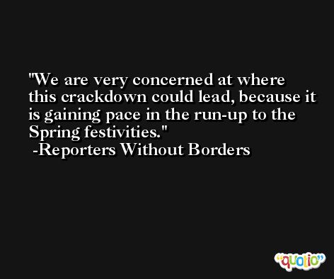 We are very concerned at where this crackdown could lead, because it is gaining pace in the run-up to the Spring festivities. -Reporters Without Borders