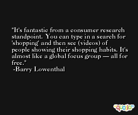 It's fantastic from a consumer research standpoint. You can type in a search for 'shopping' and then see (videos) of people showing their shopping habits. It's almost like a global focus group — all for free. -Barry Lowenthal