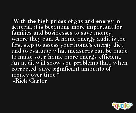 With the high prices of gas and energy in general, it is becoming more important for families and businesses to save money where they can. A home energy audit is the first step to assess your home's energy diet and to evaluate what measures can be made to make your home more energy efficient. An audit will show you problems that, when corrected, save significant amounts of money over time. -Rick Carter