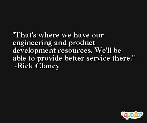 That's where we have our engineering and product development resources. We'll be able to provide better service there. -Rick Clancy