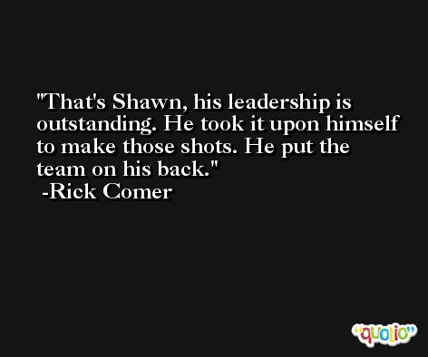 That's Shawn, his leadership is outstanding. He took it upon himself to make those shots. He put the team on his back. -Rick Comer
