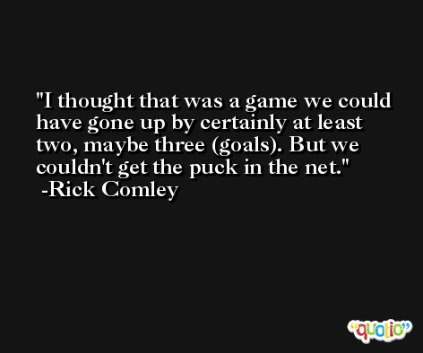 I thought that was a game we could have gone up by certainly at least two, maybe three (goals). But we couldn't get the puck in the net. -Rick Comley