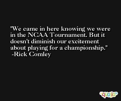 We came in here knowing we were in the NCAA Tournament. But it doesn't diminish our excitement about playing for a championship. -Rick Comley