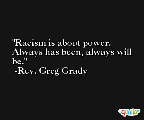 Racism is about power. Always has been, always will be. -Rev. Greg Grady