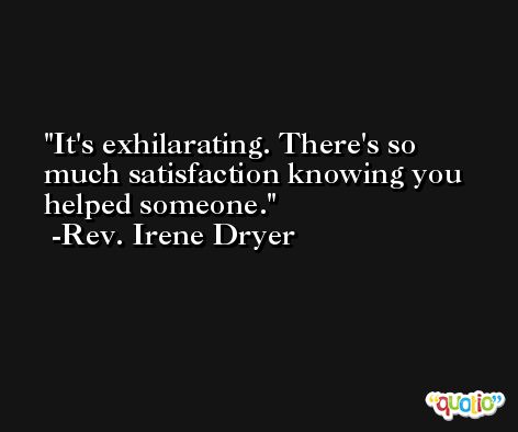 It's exhilarating. There's so much satisfaction knowing you helped someone. -Rev. Irene Dryer