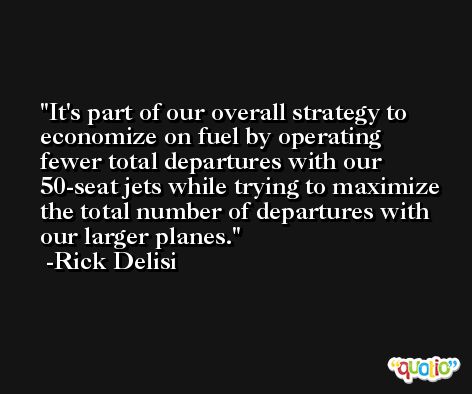 It's part of our overall strategy to economize on fuel by operating fewer total departures with our 50-seat jets while trying to maximize the total number of departures with our larger planes. -Rick Delisi