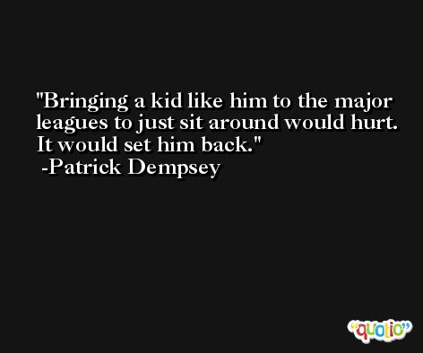 Bringing a kid like him to the major leagues to just sit around would hurt. It would set him back. -Patrick Dempsey