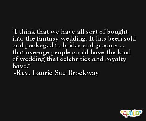 I think that we have all sort of bought into the fantasy wedding. It has been sold and packaged to brides and grooms ... that average people could have the kind of wedding that celebrities and royalty have. -Rev. Laurie Sue Brockway
