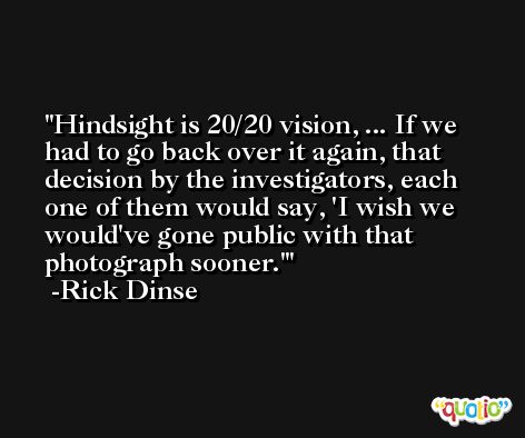 Hindsight is 20/20 vision, ... If we had to go back over it again, that decision by the investigators, each one of them would say, 'I wish we would've gone public with that photograph sooner.' -Rick Dinse