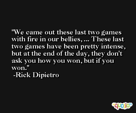 We came out these last two games with fire in our bellies, ... These last two games have been pretty intense, but at the end of the day, they don't ask you how you won, but if you won. -Rick Dipietro