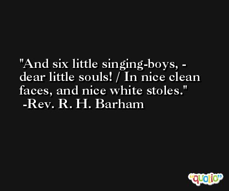 And six little singing-boys, - dear little souls! / In nice clean faces, and nice white stoles. -Rev. R. H. Barham