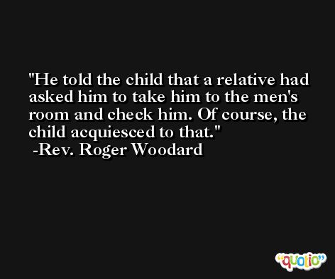 He told the child that a relative had asked him to take him to the men's room and check him. Of course, the child acquiesced to that. -Rev. Roger Woodard