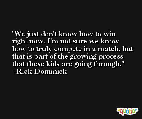 We just don't know how to win right now. I'm not sure we know how to truly compete in a match, but that is part of the growing process that these kids are going through. -Rick Dominick