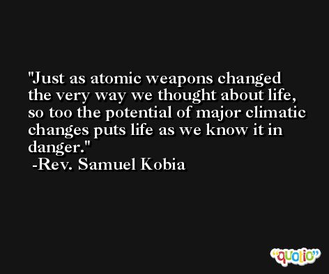 Just as atomic weapons changed the very way we thought about life, so too the potential of major climatic changes puts life as we know it in danger. -Rev. Samuel Kobia