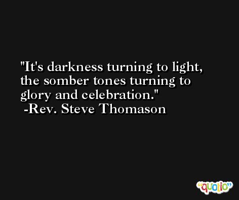 It's darkness turning to light, the somber tones turning to glory and celebration. -Rev. Steve Thomason