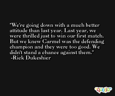 We're going down with a much better attitude than last year. Last year, we were thrilled just to win our first match. But we knew Carmel was the defending champion and they were too good. We didn't stand a chance against them. -Rick Dukeshier