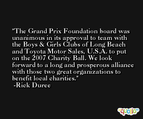 The Grand Prix Foundation board was unanimous in its approval to team with the Boys & Girls Clubs of Long Beach and Toyota Motor Sales, U.S.A. to put on the 2007 Charity Ball. We look forward to a long and prosperous alliance with those two great organizations to benefit local charities. -Rick Duree
