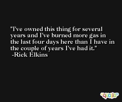 I've owned this thing for several years and I've burned more gas in the last four days here than I have in the couple of years I've had it. -Rick Elkins