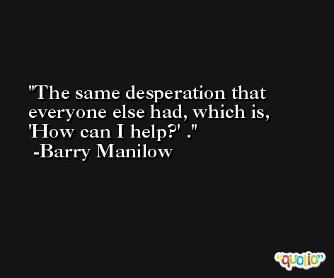 The same desperation that everyone else had, which is, 'How can I help?' . -Barry Manilow