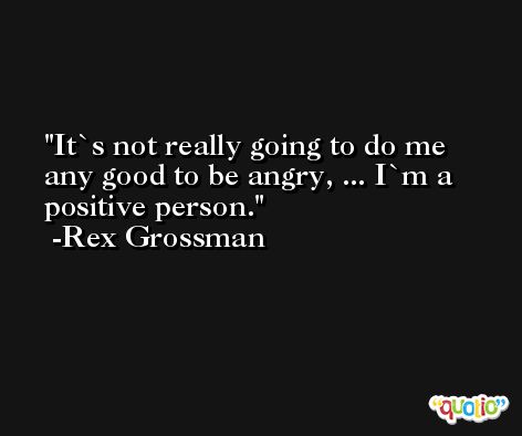 It`s not really going to do me any good to be angry, ... I`m a positive person. -Rex Grossman