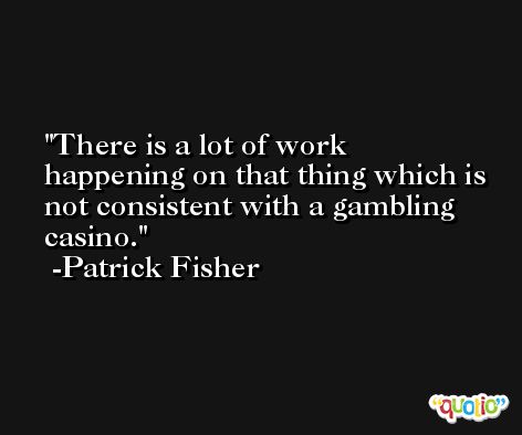 There is a lot of work happening on that thing which is not consistent with a gambling casino. -Patrick Fisher