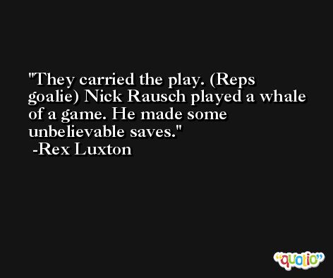 They carried the play. (Reps goalie) Nick Rausch played a whale of a game. He made some unbelievable saves. -Rex Luxton