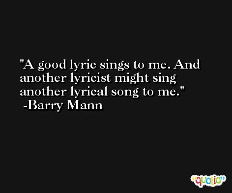 A good lyric sings to me. And another lyricist might sing another lyrical song to me. -Barry Mann