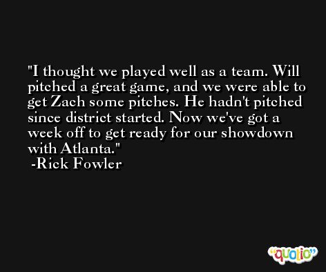 I thought we played well as a team. Will pitched a great game, and we were able to get Zach some pitches. He hadn't pitched since district started. Now we've got a week off to get ready for our showdown with Atlanta. -Rick Fowler