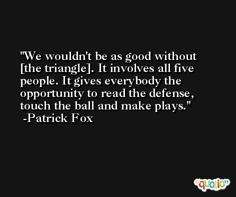 We wouldn't be as good without [the triangle]. It involves all five people. It gives everybody the opportunity to read the defense, touch the ball and make plays. -Patrick Fox