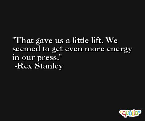 That gave us a little lift. We seemed to get even more energy in our press. -Rex Stanley