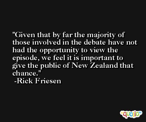 Given that by far the majority of those involved in the debate have not had the opportunity to view the episode, we feel it is important to give the public of New Zealand that chance. -Rick Friesen
