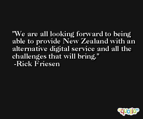 We are all looking forward to being able to provide New Zealand with an alternative digital service and all the challenges that will bring. -Rick Friesen