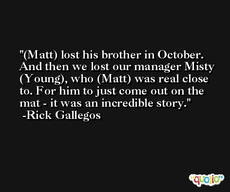 (Matt) lost his brother in October. And then we lost our manager Misty (Young), who (Matt) was real close to. For him to just come out on the mat - it was an incredible story. -Rick Gallegos