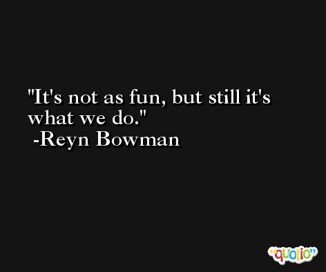 It's not as fun, but still it's what we do. -Reyn Bowman