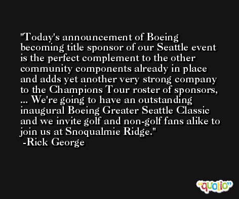 Today's announcement of Boeing becoming title sponsor of our Seattle event is the perfect complement to the other community components already in place and adds yet another very strong company to the Champions Tour roster of sponsors, ... We're going to have an outstanding inaugural Boeing Greater Seattle Classic and we invite golf and non-golf fans alike to join us at Snoqualmie Ridge. -Rick George