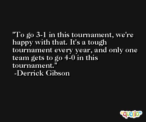 To go 3-1 in this tournament, we're happy with that. It's a tough tournament every year, and only one team gets to go 4-0 in this tournament. -Derrick Gibson