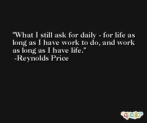 What I still ask for daily - for life as long as I have work to do, and work as long as I have life. -Reynolds Price