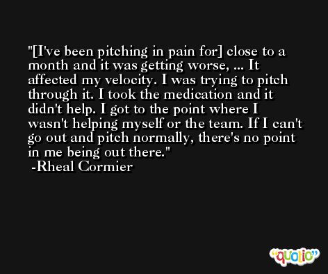 [I've been pitching in pain for] close to a month and it was getting worse, ... It affected my velocity. I was trying to pitch through it. I took the medication and it didn't help. I got to the point where I wasn't helping myself or the team. If I can't go out and pitch normally, there's no point in me being out there. -Rheal Cormier